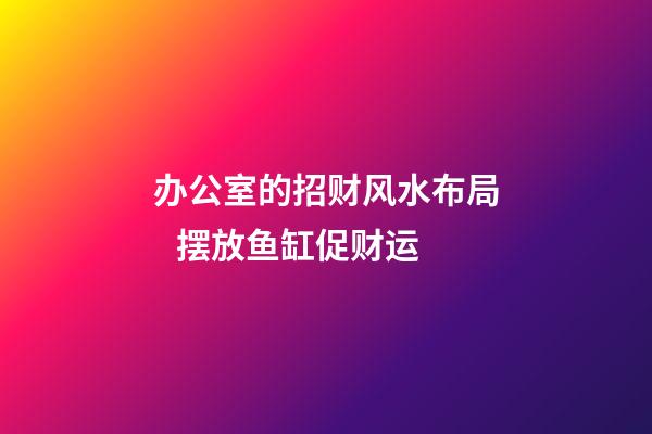 办公室的招财风水布局   摆放鱼缸促财运